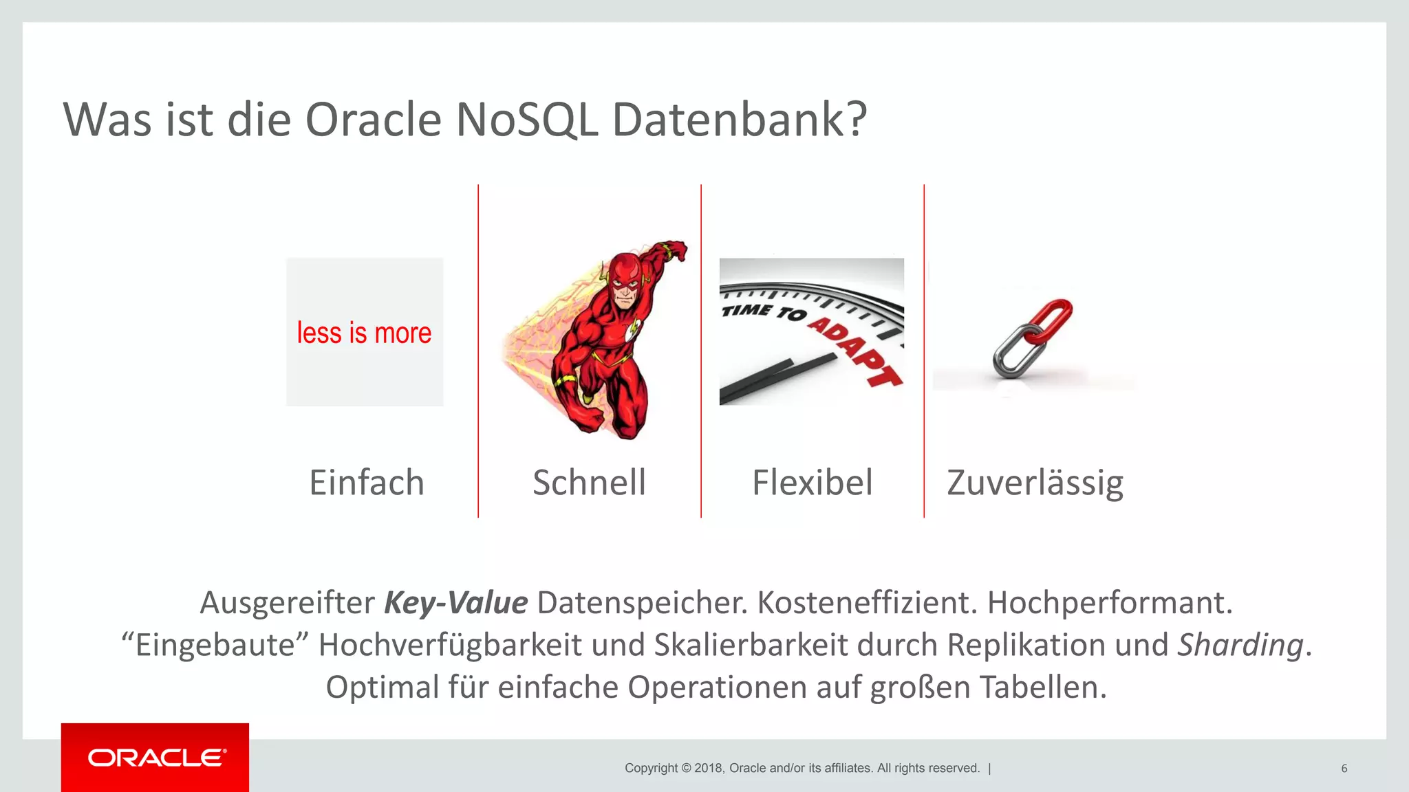 Copyright © 2018, Oracle and/or its affiliates. All rights reserved. |
Was ist die Oracle NoSQL Datenbank?
6
101100101001001
001101010101011
100101010100100
101
ZuverlässigFlexibelSchnellEinfach
Ausgereifter Key-Value Datenspeicher. Kosteneffizient. Hochperformant.
“Eingebaute” Hochverfügbarkeit und Skalierbarkeit durch Replikation und Sharding.
Optimal für einfache Operationen auf großen Tabellen.
less is more
 