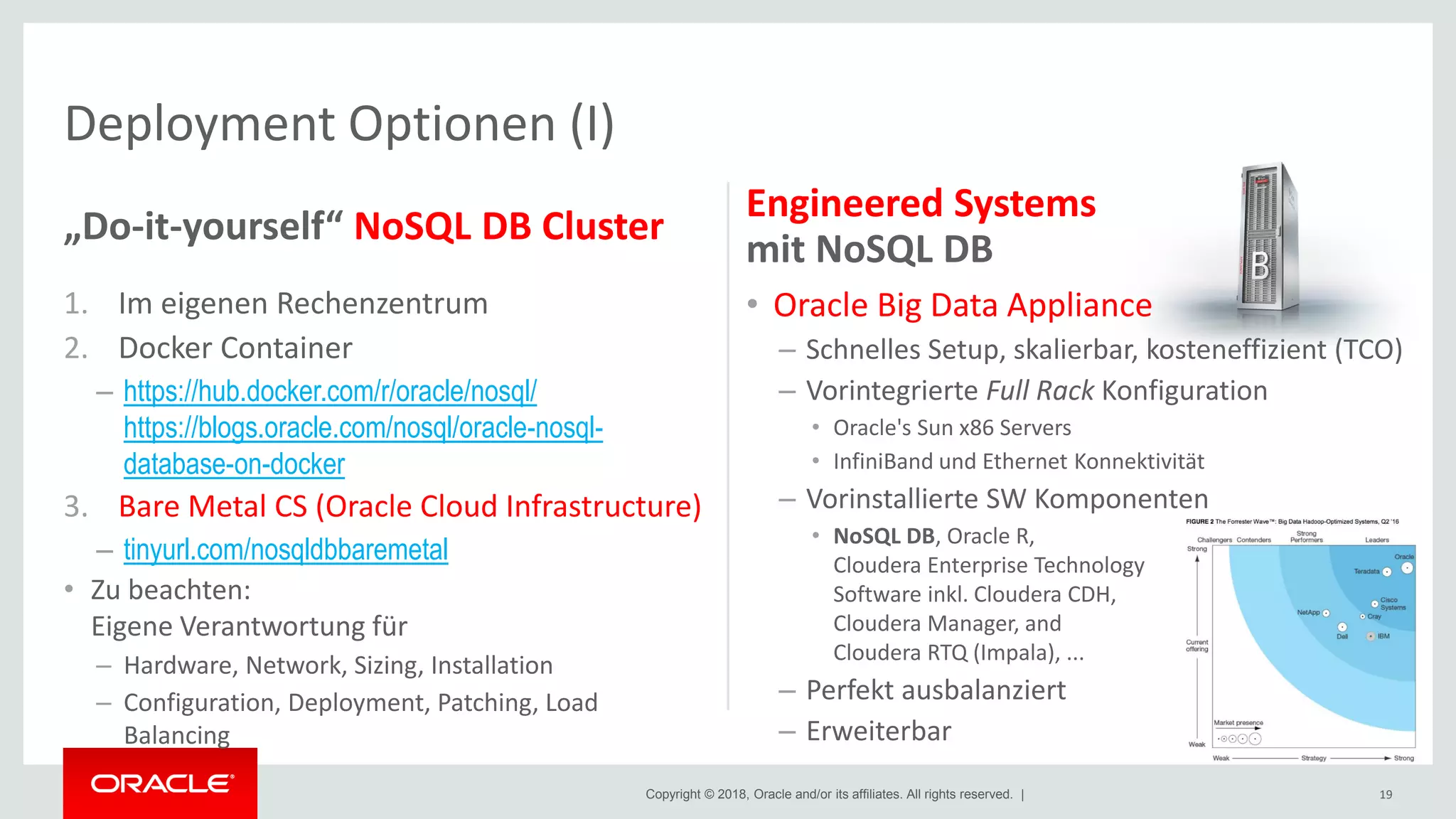 Copyright © 2018, Oracle and/or its affiliates. All rights reserved. |
Deployment Optionen (I)
„Do-it-yourself“ NoSQL DB Cluster
1. Im eigenen Rechenzentrum
2. Docker Container
– https://hub.docker.com/r/oracle/nosql/
https://blogs.oracle.com/nosql/oracle-nosql-
database-on-docker
3. Bare Metal CS (Oracle Cloud Infrastructure)
– tinyurl.com/nosqldbbaremetal
• Zu beachten:
Eigene Verantwortung für
– Hardware, Network, Sizing, Installation
– Configuration, Deployment, Patching, Load
Balancing
Engineered Systems
mit NoSQL DB
• Oracle Big Data Appliance
– Schnelles Setup, skalierbar, kosteneffizient (TCO)
– Vorintegrierte Full Rack Konfiguration
• Oracle's Sun x86 Servers
• InfiniBand und Ethernet Konnektivität
– Vorinstallierte SW Komponenten
• NoSQL DB, Oracle R,
Cloudera Enterprise Technology
Software inkl. Cloudera CDH,
Cloudera Manager, and
Cloudera RTQ (Impala), ...
– Perfekt ausbalanziert
– Erweiterbar
19
 