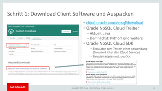 Copyright © 2018, Oracle and/or its affiliates. All rights reserved. | 23
Schritt 1: Download Client Software und Auspacken
• cloud.oracle.com/nosql/download
• Oracle NoSQL Cloud Treiber
– Aktuell: Java
– Demnächst: Python und weitere
• Oracle NoSQL Cloud SDK
• Simulator zum Testen einer Anwendung
(Simuliert lokal den Cloud Service)
• Beispielskripte und JavaDoc
 