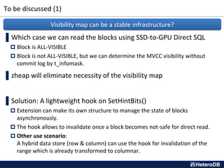 To be discussed (1)
▌Which case we can read the blocks using SSD-to-GPU Direct SQL
 Block is ALL-VISIBLE
 Block is not ALL-VISIBLE, but we can determine the MVCC visibility without
commit log by t_infomask.
▌zheap will eliminate necessity of the visibility map
▌Solution: A lightweight hook on SetHintBits()
 Extension can make its own structure to manage the state of blocks
asynchronously.
 The hook allows to invalidate once a block becomes not-safe for direct read.
 Other use scenario:
A hybrid data store (row & column) can use the hook for invalidation of the
range which is already transformed to columnar.
Visibility map can be a stable infrastructure?
 