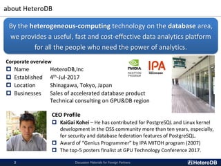 about HeteroDB
Discussion Materials for Foreign Partners2
Corporate overview
 Name HeteroDB,Inc
 Established 4th-Jul-2017
 Location Shinagawa, Tokyo, Japan
 Businesses Sales of accelerated database product
Technical consulting on GPU&DB region
By the heterogeneous-computing technology on the database area,
we provides a useful, fast and cost-effective data analytics platform
for all the people who need the power of analytics.
CEO Profile
 KaiGai Kohei – He has contributed for PostgreSQL and Linux kernel
development in the OSS community more than ten years, especially,
for security and database federation features of PostgreSQL.
 Award of “Genius Programmer” by IPA MITOH program (2007)
 The top-5 posters finalist at GPU Technology Conference 2017.
 