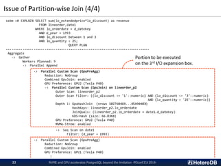 Issue of Partition-wise Join (4/4)
NVME and GPU accelerates PostgreSQL beyond the limitation -PGconf.EU 2018-22
ssbm =# EXPLAIN SELECT sum(lo_extendedprice*lo_discount) as revenue
FROM lineorder,date1
WHERE lo_orderdate = d_datekey
AND d_year = 1993
AND lo_discount between 1 and 3
AND lo_quantity < 25;
QUERY PLAN
------------------------------------------------------------------------------
Aggregate
-> Gather
Workers Planned: 9
-> Parallel Append
-> Parallel Custom Scan (GpuPreAgg)
Reduction: NoGroup
Combined GpuJoin: enabled
GPU Preference: GPU2 (Tesla P40)
-> Parallel Custom Scan (GpuJoin) on lineorder_p2
Outer Scan: lineorder_p2
Outer Scan Filter: ((lo_discount >= '1'::numeric) AND (lo_discount <= '3'::numeric)
AND (lo_quantity < '25'::numeric))
Depth 1: GpuHashJoin (nrows 102760469...45490403)
HashKeys: lineorder_p2.lo_orderdate
JoinQuals: (lineorder_p2.lo_orderdate = date1.d_datekey)
KDS-Hash (size: 66.03KB)
GPU Preference: GPU2 (Tesla P40)
NVMe-Strom: enabled
-> Seq Scan on date1
Filter: (d_year = 1993)
-> Parallel Custom Scan (GpuPreAgg)
Reduction: NoGroup
Combined GpuJoin: enabled
GPU Preference: GPU1 (Tesla P40)
:
Portion to be executed
on the 3rd I/O expansion box.
 