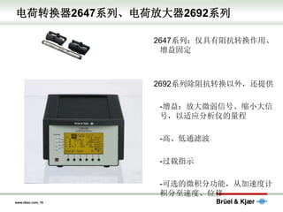 www.bksv.com, 15
电荷转换器2647系列、电荷放大器2692系列
2647系列：仅具有阻抗转换作用、
增益固定
2692系列除阻抗转换以外，还提供
-增益：放大微弱信号、缩小大信
号，以适应分析仪的量程
-高、低通滤波
-过载指示
-可选的微积分功能，从加速度计
积分至速度、位移
 