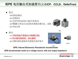 www.bksv.com, 16
IEPE 电压输出式加速度计(又名ICP、CCLD、DeltaTron)
⚫ 优点
 低阻抗输出
 电缆便宜
 无需外部电荷放大器(节省成本)
 TEDS 分析仪自动读取传感器内置信息、设置更简单
 容易安装
⚫ 缺点
 不耐高温(不能超过+125摄氏度)
 受内置电路限制、固定量程
 内置电路也暴露在传感器安装环境中
4508
4506
66A12
IEPE: Internal Electronics Piezoelectric Accelerometer
IEPE Accelerometer works as a voltage source, with zero output impedance
 
