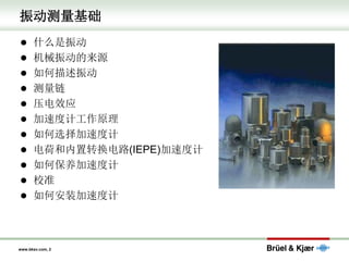 www.bksv.com, 2
振动测量基础
⚫ 什么是振动
⚫ 机械振动的来源
⚫ 如何描述振动
⚫ 测量链
⚫ 压电效应
⚫ 加速度计工作原理
⚫ 如何选择加速度计
⚫ 电荷和内置转换电路(IEPE)加速度计
⚫ 如何保养加速度计
⚫ 校准
⚫ 如何安装加速度计
 