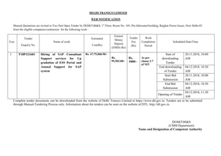 DELHI TRANSCO LIMITED
WEB NOTIFICATION
Manual Quotations are invited in Two Part Open Tender by DGM(T)M&S, 1st
Floor, Room No. 105, Pre-fabricated building, Rajghat Power house, New Delhi-02
from the eligible companies/contractors for the following work :
S.no
Tender
Enquiry No.
Name of work
Estimated
Cost(Rs)
Earnest
Money
Deposit
(EMD) (Rs)
Tender
Fee
(Rs)
Work
Completion
Period
Scheduled Date/Time
1. T18P121601 Hiring of SAP Consultant
Support services for Up
gradation of ESS Portal and
Annual Support for SAP
system
Rs. 47,75,068.50/-
Rs.
95,502.00/-
Rs.
1000/-
As per
clause 2.7
of NIT
Start of
downloading
Tender
20.11.2018, 10:00
AM
End downloading
of Tender
04.12.2018, 10:30
AM
Start Bid
Submission
20.11.2018, 10:00
AM
End Bid
Submission
04.12.2018, 10:30
AM
Opening of Tender
04.12.2018, 11:30
AM
Complete tender documents can be downloaded from the website of Delhi Transco Limited at https://www.dtl.gov.in. Tenders are to be submitted
through Manual-Tendering Process only. Information about the tenders can be seen on the website of DTL: http://dtl.gov.in.
DGM(T)M&S
(CMM Department)
Name and Designation of Competent Authority
 
