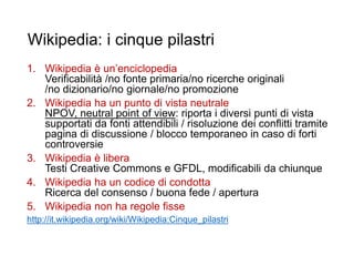Wikipedia: i cinque pilastri
1. Wikipedia è un’enciclopedia
Verificabilità /no fonte primaria/no ricerche originali
/no dizionario/no giornale/no promozione
2. Wikipedia ha un punto di vista neutrale
NPOV, neutral point of view: riporta i diversi punti di vista
supportati da fonti attendibili / risoluzione dei conflitti tramite
pagina di discussione / blocco temporaneo in caso di forti
controversie
3. Wikipedia è libera
Testi Creative Commons e GFDL, modificabili da chiunque
4. Wikipedia ha un codice di condotta
Ricerca del consenso / buona fede / apertura
5. Wikipedia non ha regole fisse
http://it.wikipedia.org/wiki/Wikipedia:Cinque_pilastri
11
 