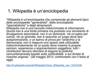 1. Wikipedia è un’enciclopedia
“Wikipedia è un’enciclopedia che comprende gli elementi tipici
delle enciclopedie "generaliste", delle enciclopedie
"specialistiche" e degli almanacchi.
Wikipedia non è una raccolta indiscriminata di informazioni.
Quindi non è una fonte primaria ma piuttosto uno strumento di
divulgazione secondaria; non è un dizionario né un palco per
comizi, né un giornale; non è neanche un luogo dove fare
autopromozione, o un banco di prova per l'anarchia o la
democrazia; non è neppure uno spazio web utilizzabile
indiscriminatamente né un posto dove inserire le proprie
opinioni, esperienze o argomentazioni soggettive; tutti i
contributori devono sforzarsi di seguire le politiche
comunitariamente basate sulla verificabilità e sul divieto di
ricerche originali.” (26 maggio 2013: confrontarlo con il testo di
oggi)
http://it.wikipedia.org/wiki/Wikipedia:Cosa_Wikipedia_non_%C3%A8
12
 