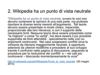 2. Wikipedia ha un punto di vista neutrale
“Wikipedia ha un punto di vista neutrale, ovvero le voci non
devono contenere le opinioni di una sola parte, ma piuttosto
riportare le diverse teorie inerenti all'argomento. Tali teorie
devono essere presentate in modo chiaro, imparziale,
proporzionale alla loro rilevanza, e con il supporto delle
necessarie fonti. Nessuna teoria deve essere presentata come
"la migliore" o come "la verità", ma deve essere il più possibile
supporatta da fonti attendibili , specialmente nelle voci su
argomenti controversi. Nel caso sorgessero conflitti circa la
versione da ritenersi maggiormente neutrale, è opportuno
astenersi da ulteriori modifiche e procedere al suo sviluppo
tramite il confronto nella pagina di discussione, seguendo la
procedura per la risoluzione dei conflitti e – nei casi più
controversi – bloccando momentaneamente la voce"
http://it.wikipedia.org/wiki/Wikipedia:Punto_di_vista_neutrale (26 maggio
2013)
14
 