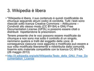 3. Wikipedia è libera
• "Wikipedia è libera, il suo contenuto è quindi modificabile da
chiunque seguendo alcuni codici di condotta. Tutti i testi sono
rilasciati sotto licenza Creative Commons – Attibuzione –
Condividi allo stesso modo (CC BY-SA) e GNU Free
Documentation License (GFDL) e possono essere citati o
distribuiti rispettandone le prescrizioni.
Tenere presente che le voci possono essere modificate da
chiunque e non sono mai sotto il controllo di un singolo,
nemmeno qualora si tratti del soggetto della voce; di
conseguenza ciascuna voce aggiunta o modificata può essere a
sua volta modificata liberamente e ridistribuita dalla comunità.
Inserire solo materiale compatibile con la licenza CC BY-SA.”
(26 maggio 2013)
• http://it.wikipedia.org/wiki/Wikipedia:Testo_della_GNU_Free_Do
cumentation_License
16
 