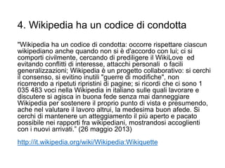 4. Wikipedia ha un codice di condotta
"Wikipedia ha un codice di condotta: occorre rispettare ciascun
wikipediano anche quando non si è d'accordo con lui; ci si
comporti civilmente, cercando di prediligere il WikiLove ed
evitando conflitti di interesse, attacchi personali o facili
generalizzazioni; Wikipedia è un progetto collaborativo: si cerchi
il consenso, si evitino inutili "guerre di modifiche", non
ricorrendo a ripetuti ripristini di pagine; si ricordi che ci sono 1
035 483 voci nella Wikipedia in italiano sulle quali lavorare e
discutere si agisca in buona fede senza mai danneggiare
Wikipedia per sostenere il proprio punto di vista e presumendo,
ache nel valutare il lavoro altrui, la medesima buon afede. Si
cerchi di mantenere un atteggiamento il più aperto e pacato
possibile nei rapporti fra wikipediani, mostrandosi accoglienti
con i nuovi arrivati.” (26 maggio 2013)
http://it.wikipedia.org/wiki/Wikipedia:Wikiquette
17
 