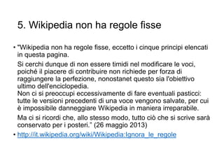 5. Wikipedia non ha regole fisse
• "Wikipedia non ha regole fisse, eccetto i cinque principi elencati
in questa pagina.
Si cerchi dunque di non essere timidi nel modificare le voci,
poiché il piacere di contribuire non richiede per forza di
raggiungere la perfezione, nonostanet questo sia l'obiettivo
ultimo dell'enciclopedia.
Non ci si preoccupi eccessivamente di fare eventuali pasticci:
tutte le versioni precedenti di una voce vengono salvate, per cui
è impossibile danneggiare Wikipedia in maniera irreparabile.
Ma ci si ricordi che, allo stesso modo, tutto ciò che si scrive sarà
conservato per i posteri.” (26 maggio 2013)
• http://it.wikipedia.org/wiki/Wikipedia:Ignora_le_regole
18
 