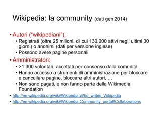 Wikipedia: la community (dati gen 2014)
• Autori (“wikipediani”):
• Registrati (oltre 25 milioni, di cui 130.000 attivi negli ultimi 30
giorni) o anonimi (dati per versione inglese)
• Possono avere pagine personali
• Amministratori:
• >1.300 volontari, accettati per consenso dalla comunità
• Hanno accesso a strumenti di amministrazione per bloccare
e cancellare pagine, bloccare altri autori, …
• Non sono pagati, e non fanno parte della Wikimedia
Foundation
• http://en.wikipedia.org/wiki/Wikipedia:Who_writes_Wikipedia
• http://en.wikipedia.org/wiki/Wikipedia:Community_portal#Collaborations
19
 