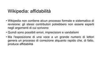 Wikipedia: affidabilità
• Wikipedia non contiene alcun processo formale e sistematico di
revisione: gli stessi contributori potrebbero non essere esperti
negli argomenti di cui scrivono
• Quindi sono possibili errori, imprecisioni e vandalismi
• Ma l'esposizione di una voce a un grande numero di lettori
genera un processo di correzione alquanto rapido che, di fatto,
produce affidabilità
20
 
