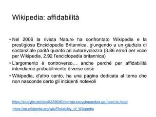 Wikipedia: affidabilità
• Nel 2006 la rivista Nature ha confrontato Wikipedia e la
prestigiosa Enciclopedia Britannica, giungendo a un giudizio di
sostanziale parità quanto ad autorevolezza (3.86 errori per voce
per Wikipedia, 2.92 l’enciclopedia britannica)
• L’argomento è controverso… anche perché per affidabilità
intendiamo probabilmente diverse cose
• Wikipedia, d’altro canto, ha una pagina dedicata al tema che
non nasconde certo gli incidenti notevoli
22
https://studylib.net/doc/8225636/internet-encyclopaedias-go-head-to-head
https://en.wikipedia.org/wiki/Reliability_of_Wikipedia
 