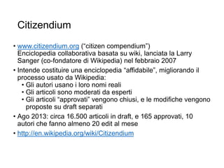Citizendium
• www.citizendium.org (“citizen compendium”)
Enciclopedia collaborativa basata su wiki, lanciata la Larry
Sanger (co-fondatore di Wikipedia) nel febbraio 2007
• Intende costituire una enciclopedia “affidabile”, migliorando il
processo usato da Wikipedia:
• Gli autori usano i loro nomi reali
• Gli articoli sono moderati da esperti
• Gli articoli “approvati” vengono chiusi, e le modifiche vengono
proposte su draft separati
• Ago 2013: circa 16.500 articoli in draft, e 165 approvati, 10
autori che fanno almeno 20 edit al mese
• http://en.wikipedia.org/wiki/Citizendium
25
 