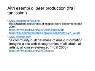 Altri esempi di peer production (fra i
tantissimi)
• www.openstreetmap.org/
Realizzazione cooperativa di mappe libere del territorio (dal
2004)
http://en.wikipedia.org/wiki/OpenStreetMap
http://wiki.openstreetmap.org/wiki/Beginners%27_Guide
• www.discogs.com
“A community-built database of music information.
Imagine a site with discographies of all labels, all
artists, all cross-referenced.” (dal 2000)
http://en.wikipedia.org/wiki/Discogs
27
 