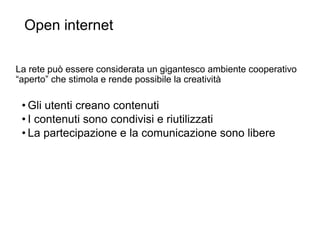 Open internet
28
La rete può essere considerata un gigantesco ambiente cooperativo
“aperto” che stimola e rende possibile la creatività
• Gli utenti creano contenuti
• I contenuti sono condivisi e riutilizzati
• La partecipazione e la comunicazione sono libere
 