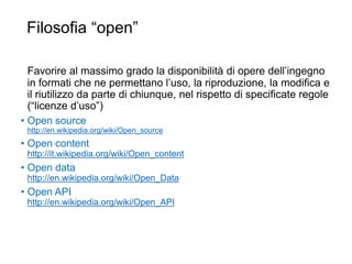 Filosofia “open”
29
Favorire al massimo grado la disponibilità di opere dell’ingegno
in formati che ne permettano l’uso, la riproduzione, la modifica e
il riutilizzo da parte di chiunque, nel rispetto di specificate regole
(“licenze d’uso”)
• Open source
http://en.wikipedia.org/wiki/Open_source
• Open content
http://it.wikipedia.org/wiki/Open_content
• Open data
http://en.wikipedia.org/wiki/Open_Data
• Open API
http://en.wikipedia.org/wiki/Open_API
 
