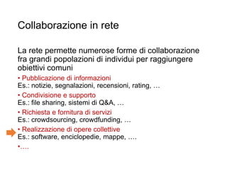 Collaborazione in rete
La rete permette numerose forme di collaborazione
fra grandi popolazioni di individui per raggiungere
obiettivi comuni
• Pubblicazione di informazioni
Es.: notizie, segnalazioni, recensioni, rating, …
• Condivisione e supporto
Es.: file sharing, sistemi di Q&A, …
• Richiesta e fornitura di servizi
Es.: crowdsourcing, crowdfunding, …
• Realizzazione di opere collettive
Es.: software, enciclopedie, mappe, ….
•….
3
 