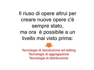 Il riuso di opere altrui per
creare nuove opere c'è
sempre stato,
ma ora è possibile a un
livello mai visto prima:
Tecnologie di riproduzione ed editing
Tecnologie di aggregazione
Tecnologie di distribuzione
 