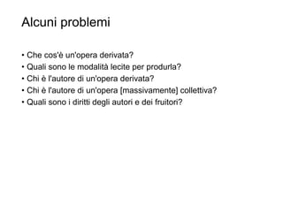 Alcuni problemi
• Che cos'è un'opera derivata?
• Quali sono le modalità lecite per produrla?
• Chi è l'autore di un'opera derivata?
• Chi è l'autore di un'opera [massivamente] collettiva?
• Quali sono i diritti degli autori e dei fruitori?
31
 
