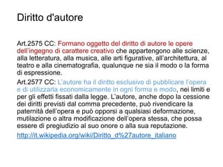 Diritto d'autore
Art.2575 CC: Formano oggetto del diritto di autore le opere
dell’ingegno di carattere creativo che appartengono alle scienze,
alla letteratura, alla musica, alle arti figurative, all’architettura, al
teatro e alla cinematografia, qualunque ne sia il modo o la forma
di espressione.
Art.2577 CC: L’autore ha il diritto esclusivo di pubblicare l’opera
e di utilizzarla economicamente in ogni forma e modo, nei limiti e
per gli effetti fissati dalla legge. L’autore, anche dopo la cessione
dei diritti previsti dal comma precedente, può rivendicare la
paternità dell’opera e può opporsi a qualsiasi deformazione,
mutilazione o altra modificazione dell’opera stessa, che possa
essere di pregiudizio al suo onore o alla sua reputazione.
http://it.wikipedia.org/wiki/Diritto_d%27autore_italiano
33
 