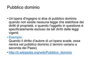 Pubblico dominio
34
• Un’opera d'ingegno si dice di pubblico dominio
quando non esiste nessuna legge che stabilisce dei
diritti di proprietà, o quando l'oggetto in questione è
specificatamente escluso da tali diritti dalle leggi
vigenti
• Esempio:
Quando il diritto d’autore di un’opera scade, essa
rientra nel pubblico dominio (i termini variano a
seconda dei Paesi)
• http://it.wikipedia.org/wiki/Pubblico_dominio
 