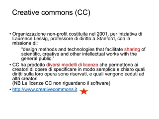 Creative commons (CC)
35
• Organizzazione non-profit costituita nel 2001, per iniziativa di
Laurence Lessig, professore di diritto a Stanford, con la
missione di:
“design methods and technologies that facilitate sharing of
scientific, creative and other intellectual works with the
general public.”
• CC ha prodotto diversi modelli di licenze che permettono ai
creatori di opere di specificare in modo semplice e chiaro quali
diritti sulla loro opera sono riservati, e quali vengono ceduti ad
altri creatori
(NB Le licenze CC non riguardano il software)
• http://www.creativecommons.it
 