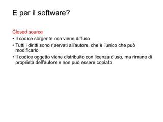 E per il software?
Closed source
• Il codice sorgente non viene diffuso
• Tutti i diritti sono riservati all'autore, che è l'unico che può
modificarlo
• Il codice oggetto viene distribuito con licenza d'uso, ma rimane di
proprietà dell'autore e non può essere copiato
41
 