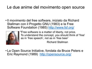 Le due anime del movimento open source
43
• Il movimento del free software, iniziato da Richard
Stallman con il Progetto GNU (1983) e la Free
Software Foundation (1985) http://www.fsf.org/
"Free software is a matter of liberty, not price.
To understand the concept, you should think of 'free'
as in ‘free speech’, not as in ‘free beer’
Richard Stallman
• La Open Source Initiative, fondata da Bruce Peters e
Eric Raymond (1989) http://opensource.org/
 