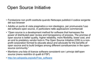 Open Source Initiative
46
• Fondazione non profit costituita quando Netscape pubblicò il codice sorgente
del suo browser
• Adotta un punto di vista pragmatico e non ideologico, per promuovere l’uso
del software open source, in particolare nelle applicazioni commerciali
• “Open source is a development method for software that harnesses the
power of distributed peer review and transparency of process. The promise of
open source is better quality, higher reliability, more flexibility, lower cost, and
an end to predatory vendor lock-in.The Open Source Initiative (OSI) is a non-
profit corporation formed to educate about and advocate for the benefits of
open source and to build bridges among different constituencies in the open-
source community.”
• Mantiene una lista di licenze software consistenti con i principi dell’open
source (meno restrittivi di quelli di FSF)
• http://en.wikipedia.org/wiki/Free_software
 