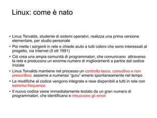 Linux: come è nato
48
• Linus Torvalds, studente di sistemi operativi, realizza una prima versione
elementare, per studio personale
• Poi mette i sorgenti in rete e chiede aiuto a tutti coloro che sono interessati al
progetto, via Internet (5 ott 1991)
• Ciò crea una ampia comunità di programmatori, che comunicano attraverso
la rete e producono un enorme numero di miglioramenti a partire dal codice
iniziale
• Linus Torvalds mantiene nel processo un controllo lasco, consultivo e non
prescrittivo, assieme a numerosi “guru” emersi spontaneamente nel tempo
• Le modifiche al codice vengono integrate e rese disponibili a tutti in rete con
estrema frequenza
• Il nuovo codice viene immediatamente testato da un gran numero di
programmatori, che identificano e rimuovono gli errori
 