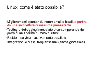 Linux: come è stato possibile?
49
• Miglioramenti spontanei, incrementali e locali, a partire
da una architettura di massima preesistente
• Testing e debugging immediato e contemporaneo da
parte di un enorme numero di utenti
• Problem solving massivamente parallelo
• Integrazioni e rilasci frequentissimi (anche giornalieri)
 