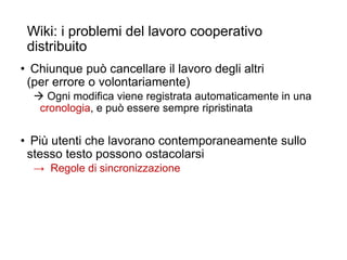 Wiki: i problemi del lavoro cooperativo
distribuito
• Chiunque può cancellare il lavoro degli altri
(per errore o volontariamente)
 Ogni modifica viene registrata automaticamente in una
cronologia, e può essere sempre ripristinata
• Più utenti che lavorano contemporaneamente sullo
stesso testo possono ostacolarsi
→ Regole di sincronizzazione
5
 