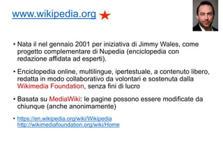 www.wikipedia.org
• Nata il nel gennaio 2001 per iniziativa di Jimmy Wales, come
progetto complementare di Nupedia (enciclopedia con
redazione affidata ad esperti).
• Enciclopedia online, multilingue, ipertestuale, a contenuto libero,
redatta in modo collaborativo da volontari e sostenuta dalla
Wikimedia Foundation, senza fini di lucro
• Basata su MediaWiki: le pagine possono essere modificate da
chiunque (anche anonimamente)
• https://en.wikipedia.org/wiki/Wikipedia
http://wikimediafoundation.org/wiki/Home
6
 