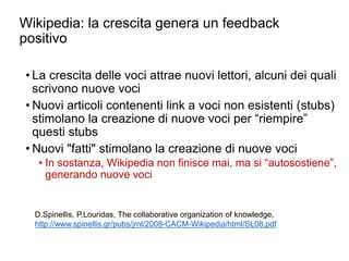 Wikipedia: la crescita genera un feedback
positivo
• La crescita delle voci attrae nuovi lettori, alcuni dei quali
scrivono nuove voci
• Nuovi articoli contenenti link a voci non esistenti (stubs)
stimolano la creazione di nuove voci per “riempire”
questi stubs
• Nuovi "fatti" stimolano la creazione di nuove voci
• In sostanza, Wikipedia non finisce mai, ma si “autosostiene”,
generando nuove voci
8
D.Spinellis, P.Louridas, The collaborative organization of knowledge,
http://www.spinellis.gr/pubs/jrnl/2008-CACM-Wikipedia/html/SL08.pdf
 