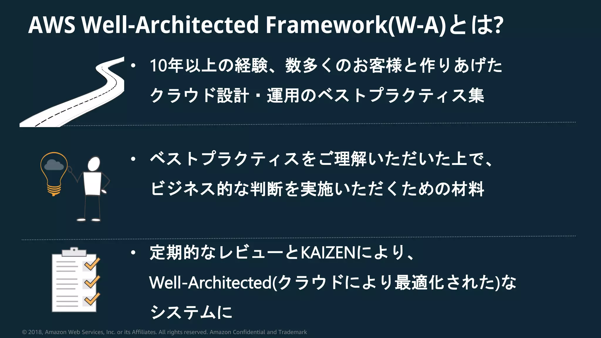 © 2018, Amazon Web Services, Inc. or its Affiliates. All rights reserved. Amazon Confidential and Trademark
AWS Well-Architected Framework(W-A)とは?
• 10年以上の経験、数多くのお客様と作りあげた
クラウド設計・運用のベストプラクティス集
• ベストプラクティスをご理解いただいた上で、
ビジネス的な判断を実施いただくための材料
• 定期的なレビューとKAIZENにより、
Well-Architected(クラウドにより最適化された)な
システムに
 