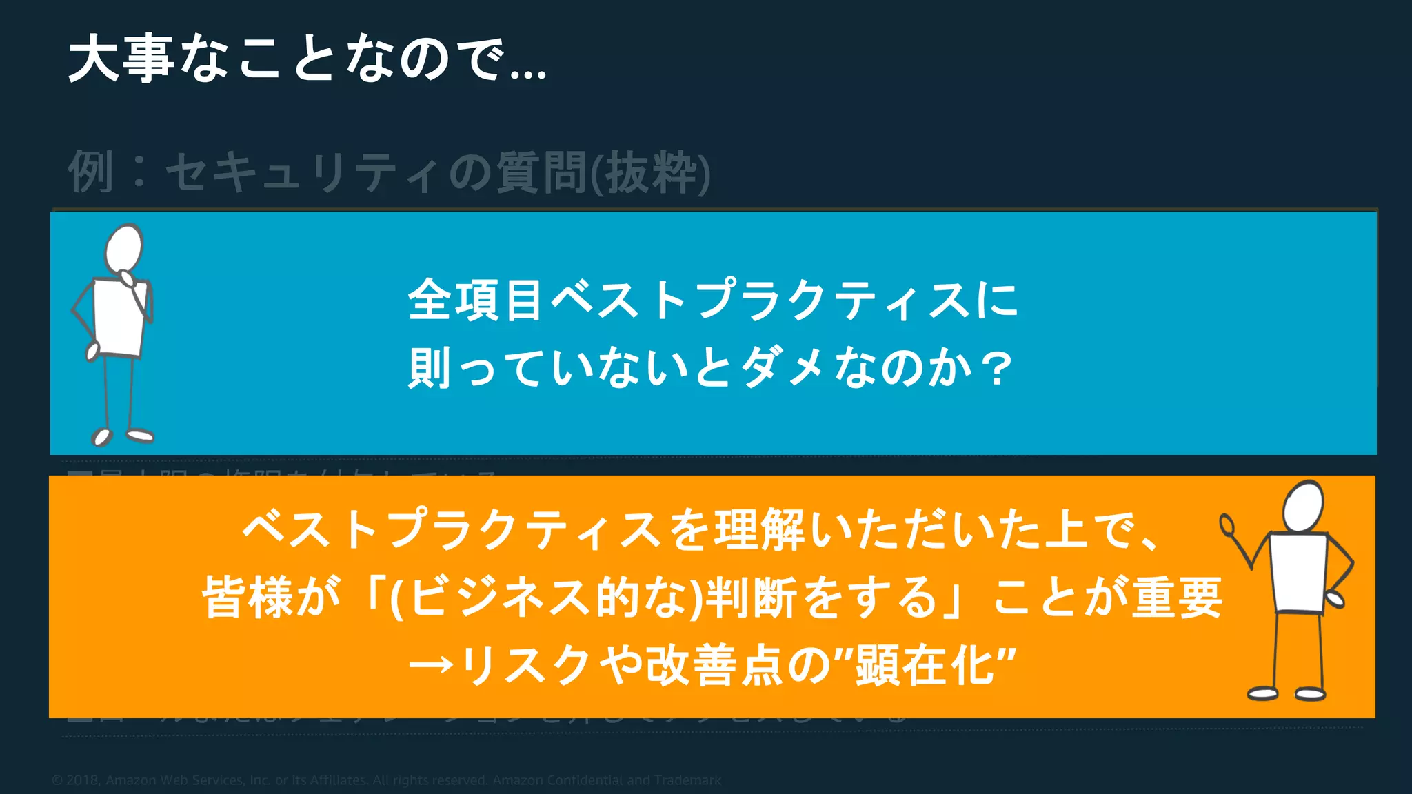 © 2018, Amazon Web Services, Inc. or its Affiliates. All rights reserved. Amazon Confidential and Trademark
大事なことなので…
セキュリティの質問(抜粋)
全項目ベストプラクティスに
則っていないとダメなのか？
ベストプラクティスを理解いただいた上で、
皆様が「(ビジネス的な)判断をする」ことが重要
→リスクや改善点の”顕在化”
 