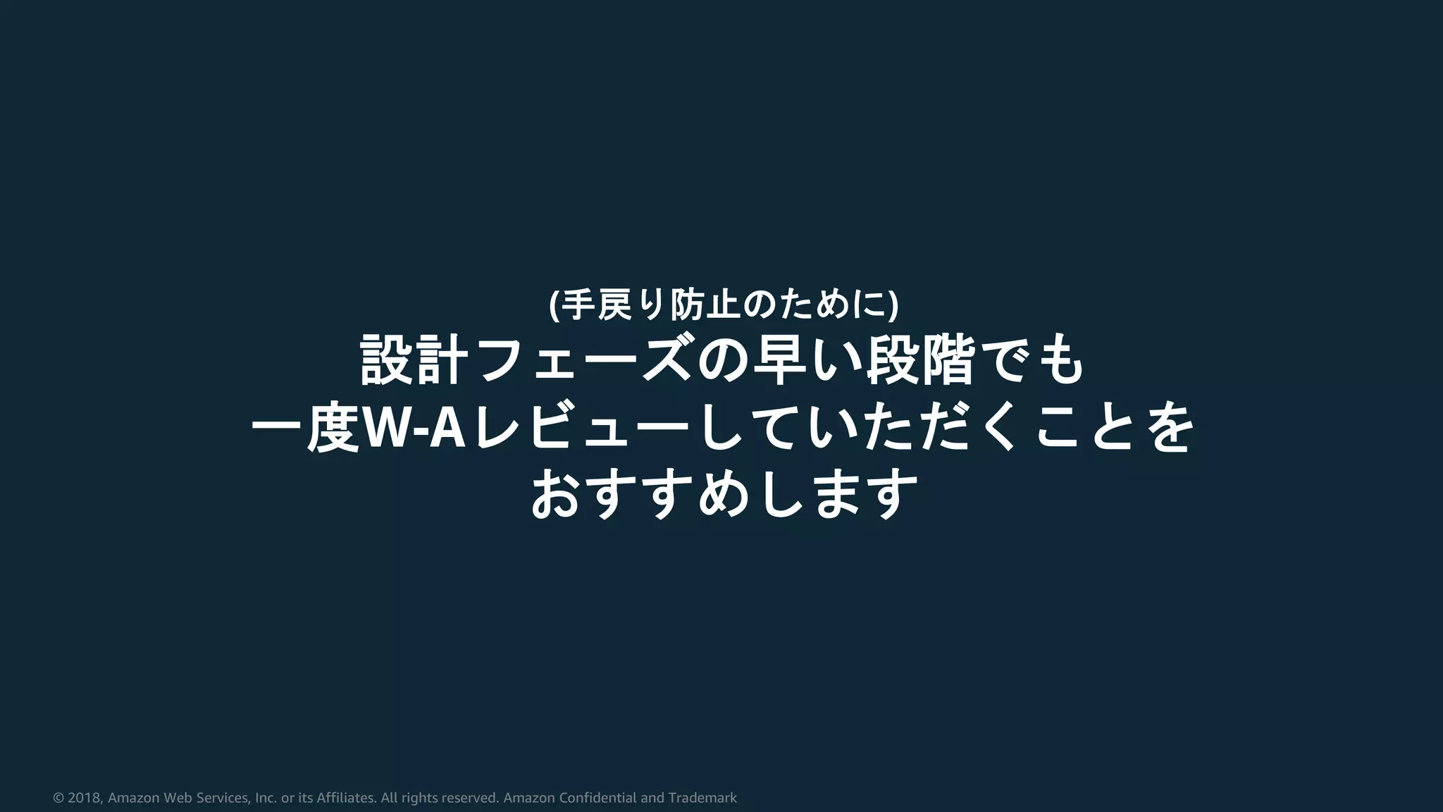 © 2018, Amazon Web Services, Inc. or its Affiliates. All rights reserved. Amazon Confidential and Trademark
(手戻り防止のために)
設計フェーズの早い段階でも
一度W-Aレビューしていただくことを
おすすめします
 