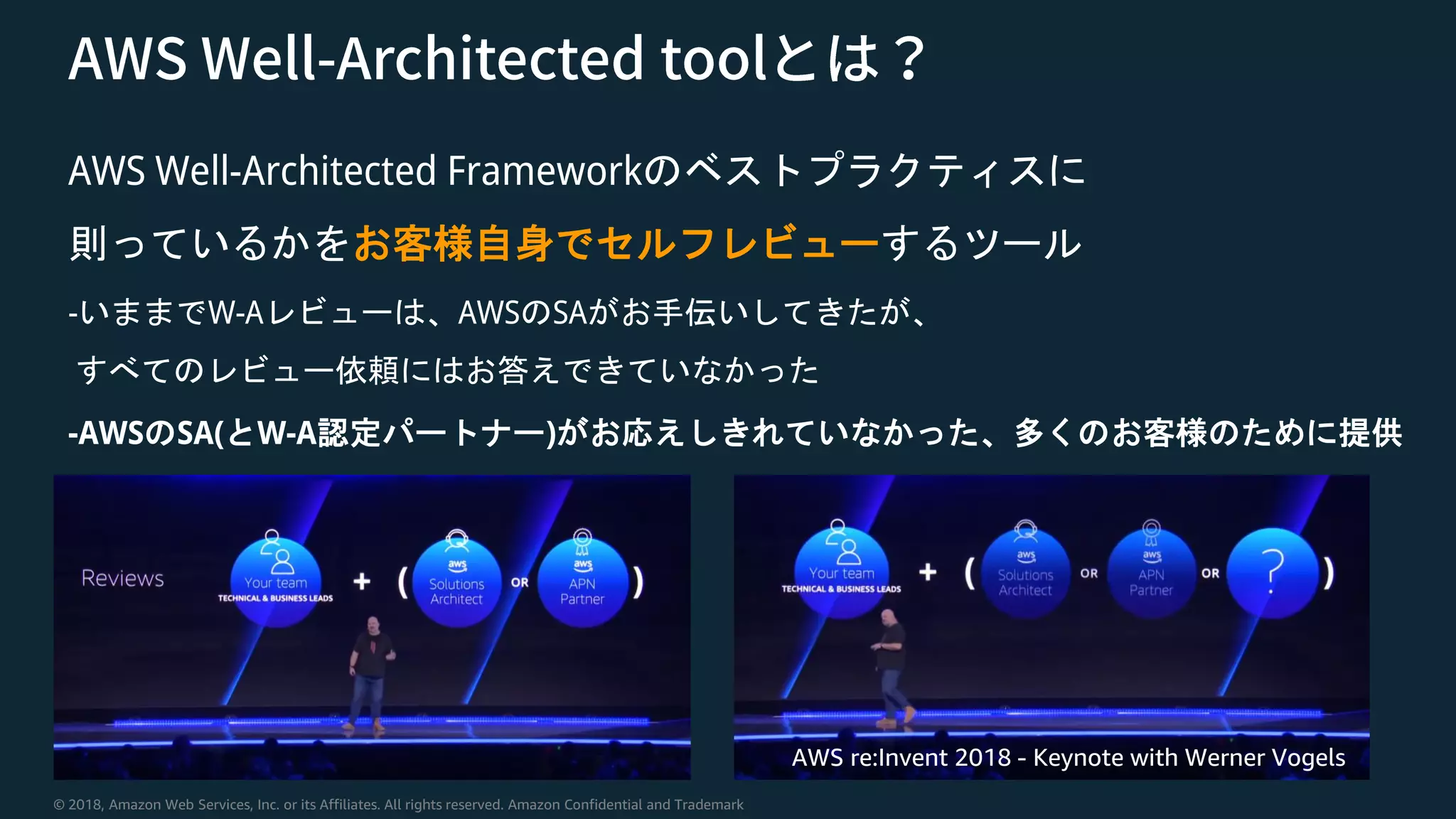 © 2018, Amazon Web Services, Inc. or its Affiliates. All rights reserved. Amazon Confidential and Trademark
AWS Well-Architected Frameworkのベストプラクティスに
則っているかをお客様自身でセルフレビューするツール
-いままでW-Aレビューは、AWSのSAがお手伝いしてきたが、
すべてのレビュー依頼にはお答えできていなかった
-AWSのSA(とW-A認定パートナー)がお応えしきれていなかった、多くのお客様のために提供
AWS re:Invent 2018 - Keynote with Werner Vogels
 