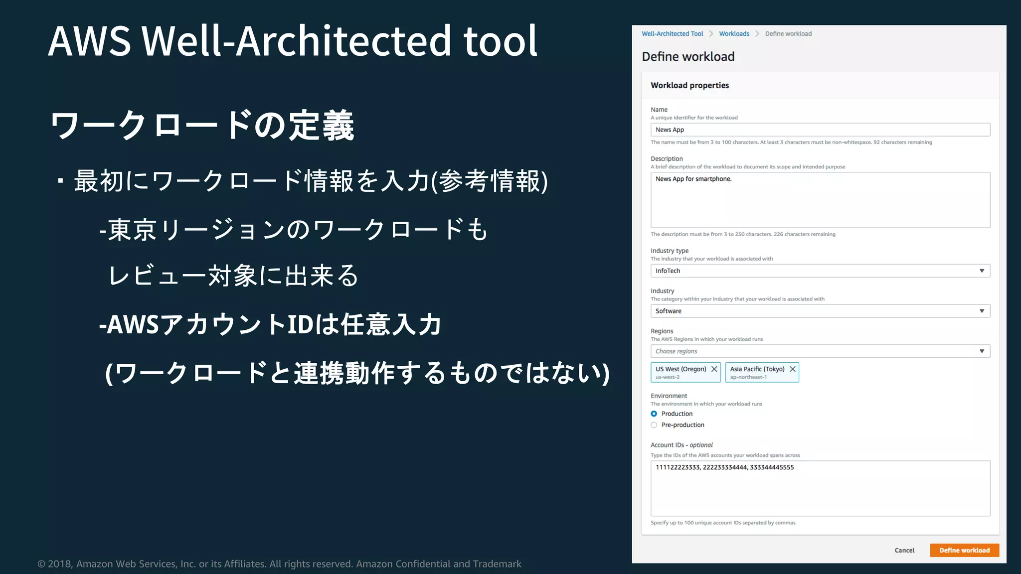 © 2018, Amazon Web Services, Inc. or its Affiliates. All rights reserved. Amazon Confidential and Trademark
ワークロードの定義
・最初にワークロード情報を入力(参考情報)
-東京リージョンのワークロードも
レビュー対象に出来る
-AWSアカウントIDは任意入力
(ワークロードと連携動作するものではない)
 