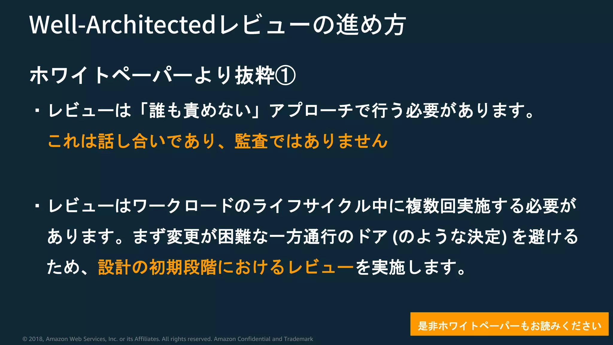 © 2018, Amazon Web Services, Inc. or its Affiliates. All rights reserved. Amazon Confidential and Trademark
ホワイトペーパーより抜粋①
・レビューは「誰も責めない」アプローチで行う必要があります。
これは話し合いであり、監査ではありません
・レビューはワークロードのライフサイクル中に複数回実施する必要が
あります。まず変更が困難な一方通行のドア (のような決定) を避ける
ため、設計の初期段階におけるレビューを実施します。
是非ホワイトペーパーもお読みください
 