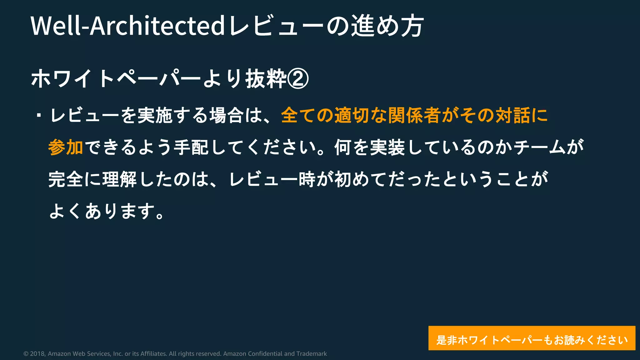© 2018, Amazon Web Services, Inc. or its Affiliates. All rights reserved. Amazon Confidential and Trademark
ホワイトペーパーより抜粋②
・レビューを実施する場合は、全ての適切な関係者がその対話に
参加できるよう手配してください。何を実装しているのかチームが
完全に理解したのは、レビュー時が初めてだったということが
よくあります。
是非ホワイトペーパーもお読みください
 