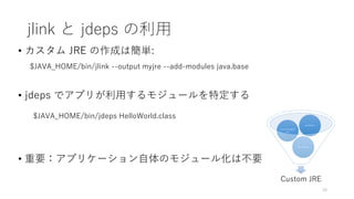 jlink と jdeps の利⽤
• カスタム JRE の作成は簡単:
$JAVA_HOME/bin/jlink --output myjre --add-modules java.base
• jdeps でアプリが利⽤するモジュールを特定する
$JAVA_HOME/bin/jdeps HelloWorld.class
• 重要：アプリケーション⾃体のモジュール化は不要
16
Custom JRE
my.module
java.managem
ent
java.base
 