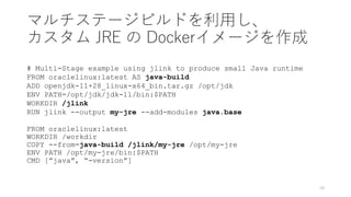 マルチステージビルドを利⽤し、
カスタム JRE の Dockerイメージを作成
# Multi-Stage example using jlink to produce small Java runtime
FROM oraclelinux:latest AS java-build
ADD openjdk-11+28_linux-x64_bin.tar.gz /opt/jdk
ENV PATH=/opt/jdk/jdk-11/bin:$PATH
WORKDIR /jlink
RUN jlink --output my-jre --add-modules java.base
FROM oraclelinux:latest
WORKDIR /workdir
COPY --from=java-build /jlink/my-jre /opt/my-jre
ENV PATH /opt/my-jre/bin:$PATH
CMD [”java”, “-version”]
18
 