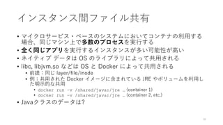 インスタンス間ファイル共有
• マイクロサービス・ベースのシステムにおいてコンテナの利⽤する
場合、同じマシン上で多数のプロセスを実⾏する
• 全く同じアプリを実⾏するインスタンスが多い可能性が⾼い
• ネイティブ データは OS のライブラリによって共⽤される
• libc, libjvm.so などは OS と Docker によって共⽤される
• 前提：同じ layer/file/inode
• 例：共⽤された Docker イメージに含まれている JRE やボリュームを利⽤し
た明⽰的な共⽤
• docker run –v /shared/java:/jre … (container 1)
• docker run –v /shared/java:/jre … (container 2, etc.)
• Javaクラスのデータは?
36
 