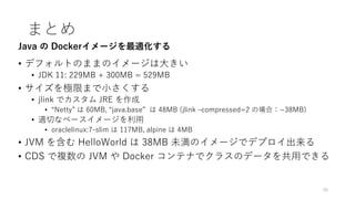 まとめ
• デフォルトのままのイメージは⼤きい
• JDK 11: 229MB + 300MB = 529MB
• サイズを極限まで⼩さくする
• jlink でカスタム JRE を作成
• “Netty” は 60MB, “java.base” は 48MB (jlink ‒compressed=2 の場合：~38MB)
• 適切なベースイメージを利⽤
• oraclelinux:7-slim は 117MB, alpine は 4MB
• JVM を含む HelloWorld は 38MB 未満のイメージでデプロイ出来る
• CDS で複数の JVM や Docker コンテナでクラスのデータを共⽤できる
40
Java の Dockerイメージを最適化する
 