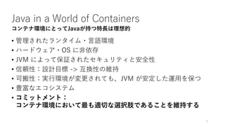 Java in a World of Containers
• 管理されたランタイム・⾔語環境
• ハードウェア・OS に⾮依存
• JVM によって保証されたセキュリティと安全性
• 信頼性：設計⽬標 -> 互換性の維持
• 可搬性：実⾏環境が変更されても、JVM が安定した運⽤を保つ
• 豊富なエコシステム
5
コンテナ環境にとってJavaが持つ特長は理想的
• コミットメント：
コンテナ環境において最も適切な選択肢であることを維持する
 
