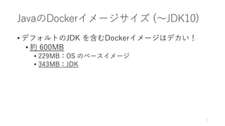 JavaのDockerイメージサイズ (〜JDK10)
• デフォルトのJDK を含むDockerイメージはデカい！
• 約 600MB
• 229MB：OS のベースイメージ
• 343MB：JDK
7
 